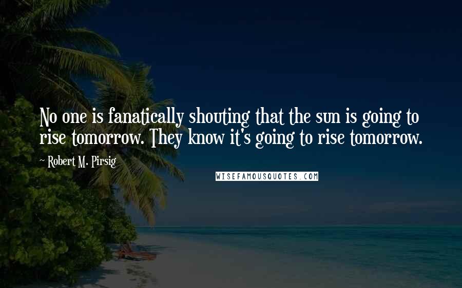 Robert M. Pirsig Quotes: No one is fanatically shouting that the sun is going to rise tomorrow. They know it's going to rise tomorrow.