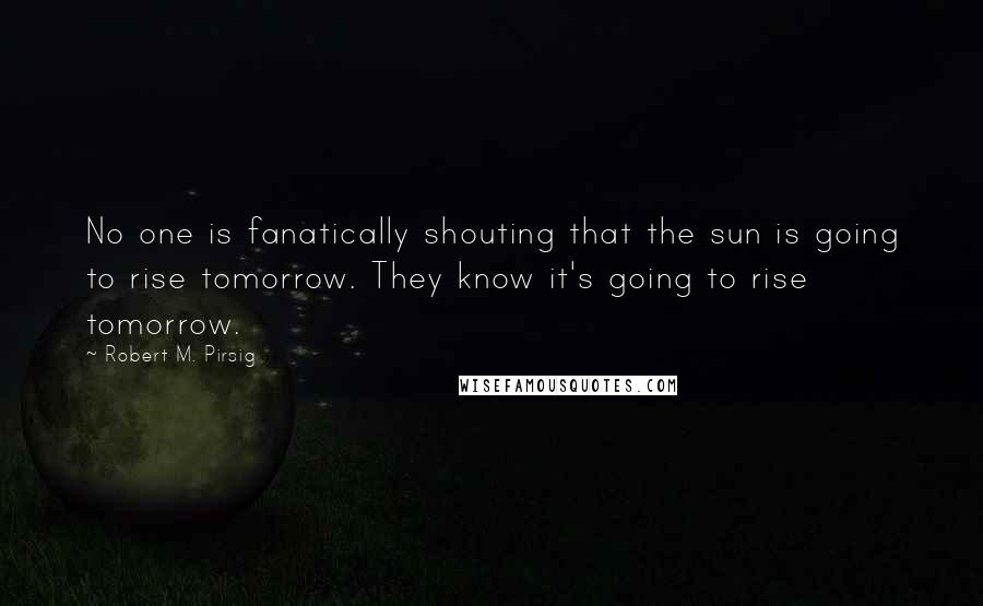 Robert M. Pirsig Quotes: No one is fanatically shouting that the sun is going to rise tomorrow. They know it's going to rise tomorrow.