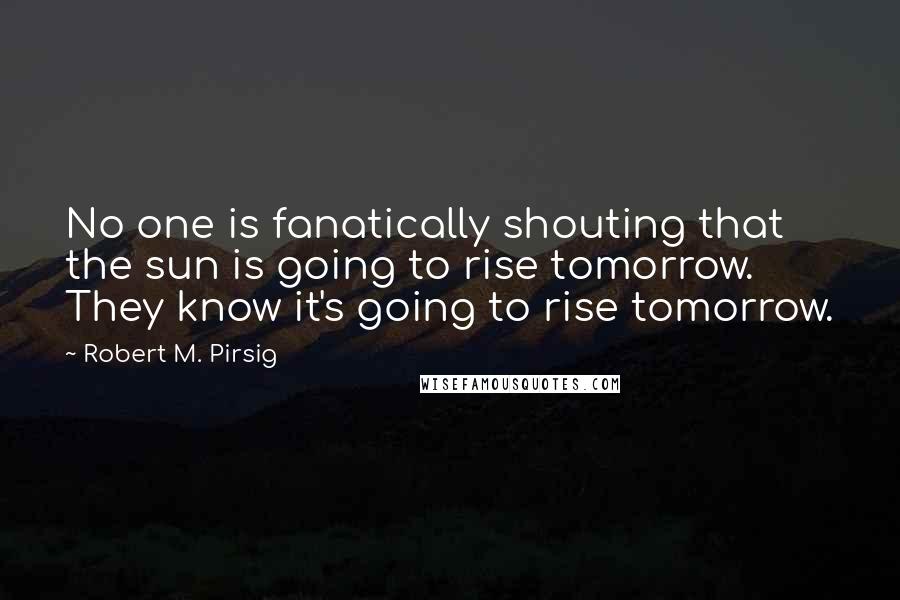 Robert M. Pirsig Quotes: No one is fanatically shouting that the sun is going to rise tomorrow. They know it's going to rise tomorrow.