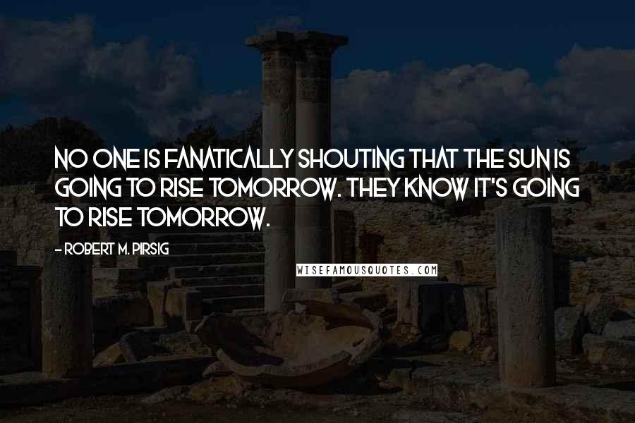 Robert M. Pirsig Quotes: No one is fanatically shouting that the sun is going to rise tomorrow. They know it's going to rise tomorrow.