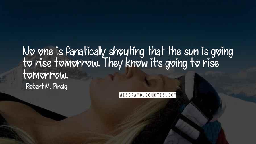 Robert M. Pirsig Quotes: No one is fanatically shouting that the sun is going to rise tomorrow. They know it's going to rise tomorrow.