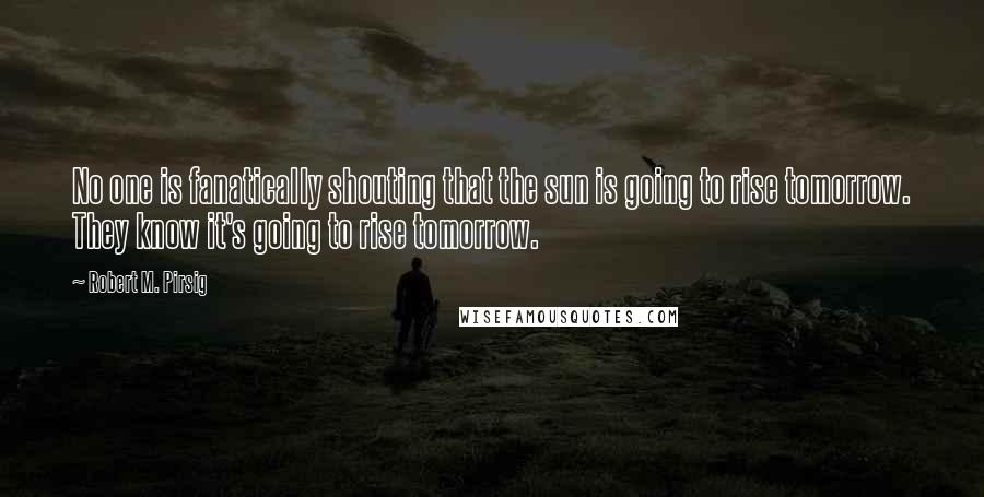 Robert M. Pirsig Quotes: No one is fanatically shouting that the sun is going to rise tomorrow. They know it's going to rise tomorrow.