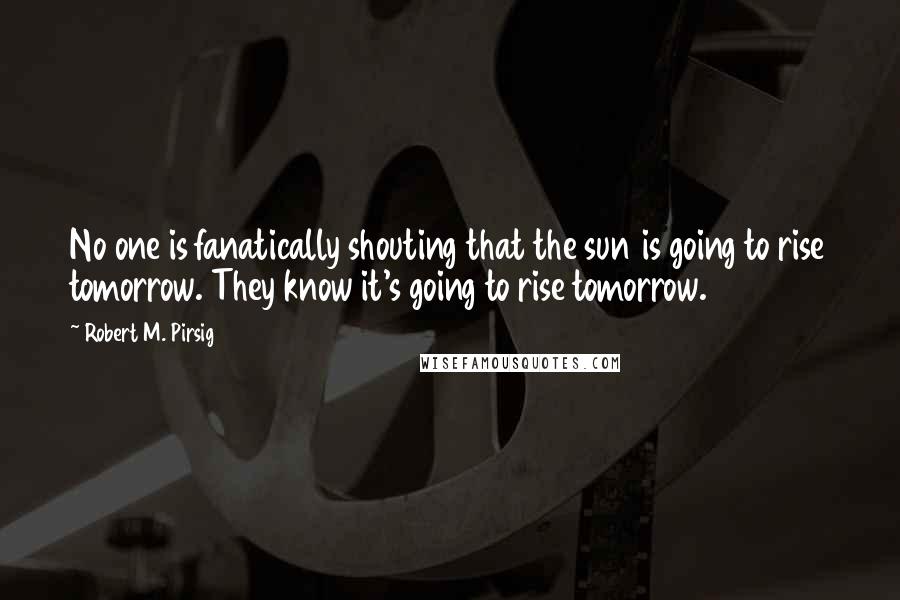 Robert M. Pirsig Quotes: No one is fanatically shouting that the sun is going to rise tomorrow. They know it's going to rise tomorrow.