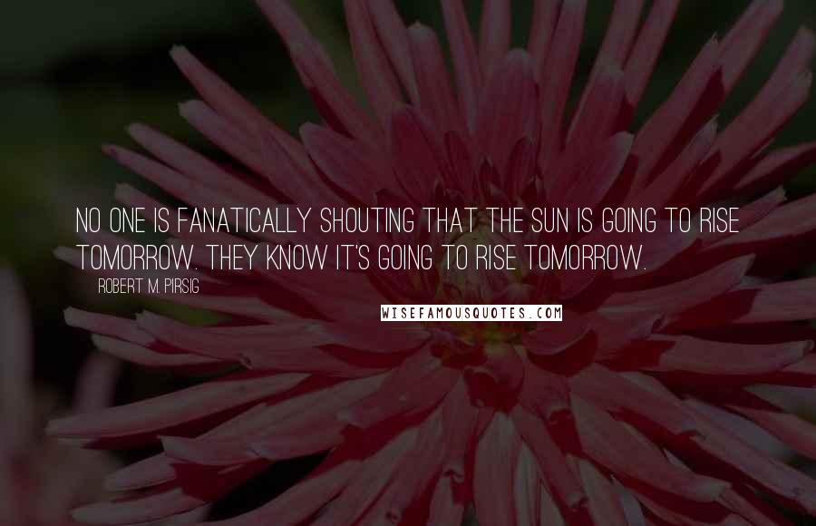 Robert M. Pirsig Quotes: No one is fanatically shouting that the sun is going to rise tomorrow. They know it's going to rise tomorrow.