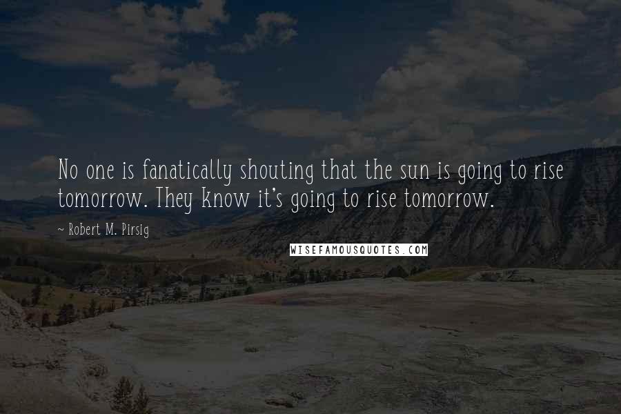 Robert M. Pirsig Quotes: No one is fanatically shouting that the sun is going to rise tomorrow. They know it's going to rise tomorrow.