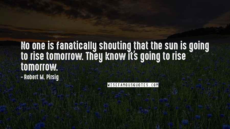 Robert M. Pirsig Quotes: No one is fanatically shouting that the sun is going to rise tomorrow. They know it's going to rise tomorrow.