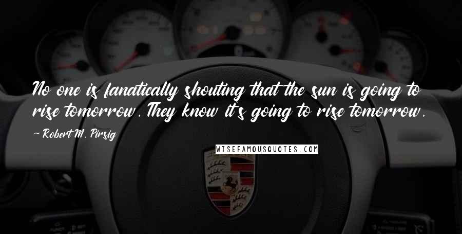 Robert M. Pirsig Quotes: No one is fanatically shouting that the sun is going to rise tomorrow. They know it's going to rise tomorrow.