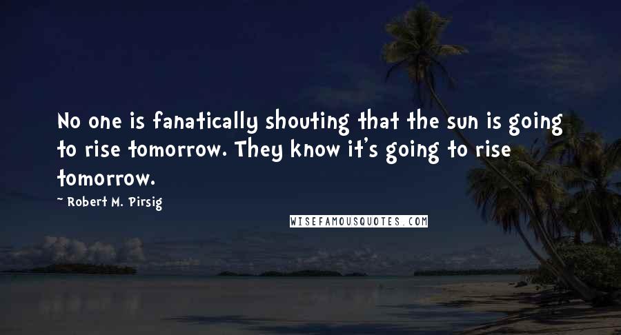 Robert M. Pirsig Quotes: No one is fanatically shouting that the sun is going to rise tomorrow. They know it's going to rise tomorrow.