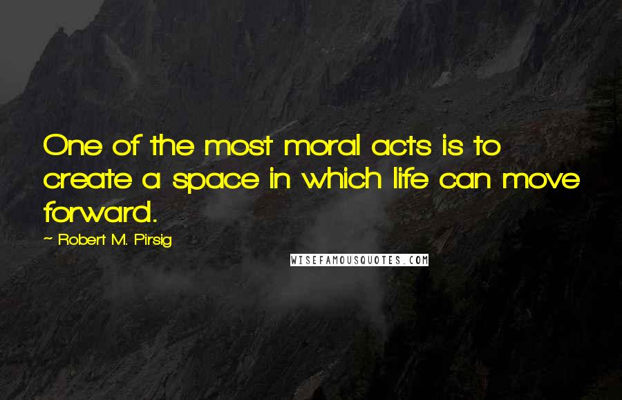 Robert M. Pirsig Quotes: One of the most moral acts is to create a space in which life can move forward.