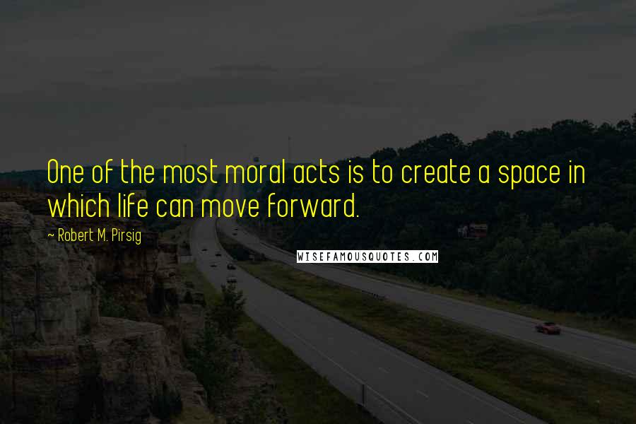 Robert M. Pirsig Quotes: One of the most moral acts is to create a space in which life can move forward.