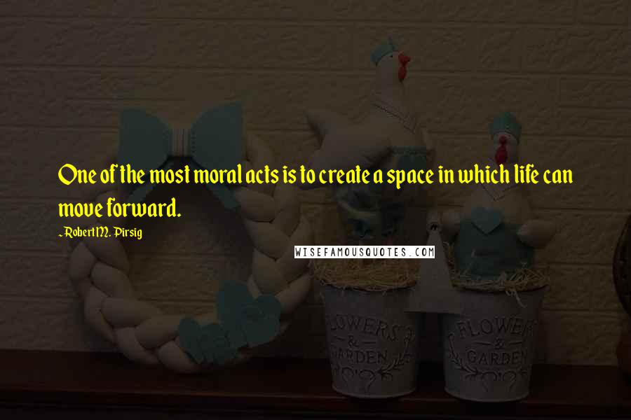 Robert M. Pirsig Quotes: One of the most moral acts is to create a space in which life can move forward.