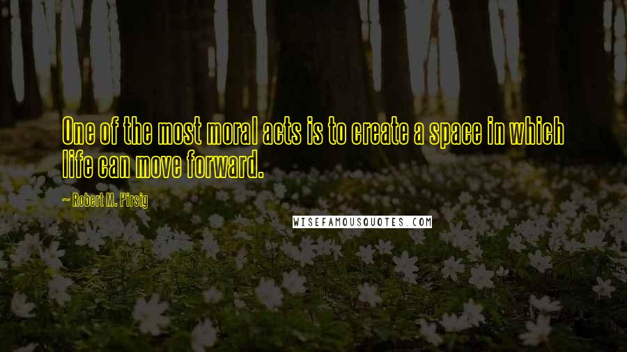 Robert M. Pirsig Quotes: One of the most moral acts is to create a space in which life can move forward.