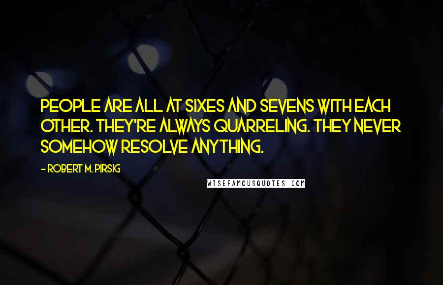 Robert M. Pirsig Quotes: People are all at sixes and sevens with each other. They're always quarreling. They never somehow resolve anything.