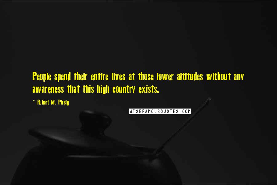 Robert M. Pirsig Quotes: People spend their entire lives at those lower altitudes without any awareness that this high country exists.
