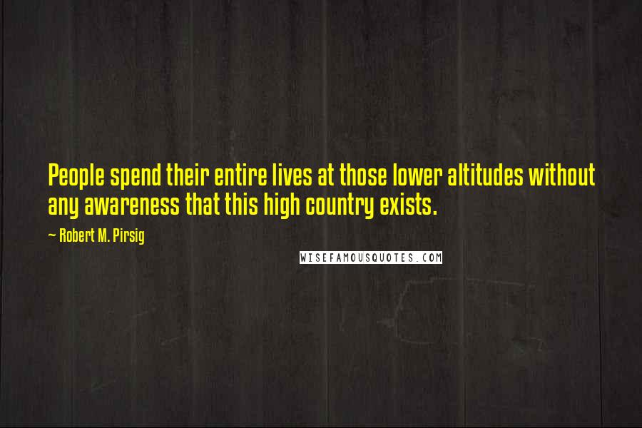 Robert M. Pirsig Quotes: People spend their entire lives at those lower altitudes without any awareness that this high country exists.