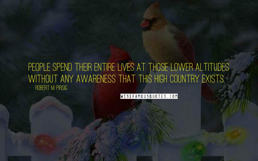 Robert M. Pirsig Quotes: People spend their entire lives at those lower altitudes without any awareness that this high country exists.