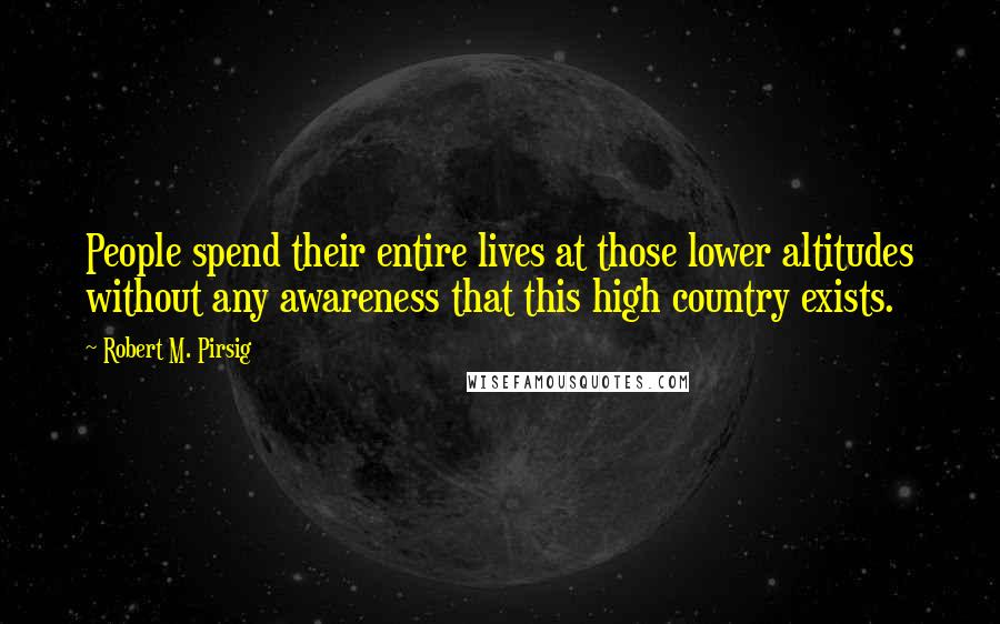 Robert M. Pirsig Quotes: People spend their entire lives at those lower altitudes without any awareness that this high country exists.