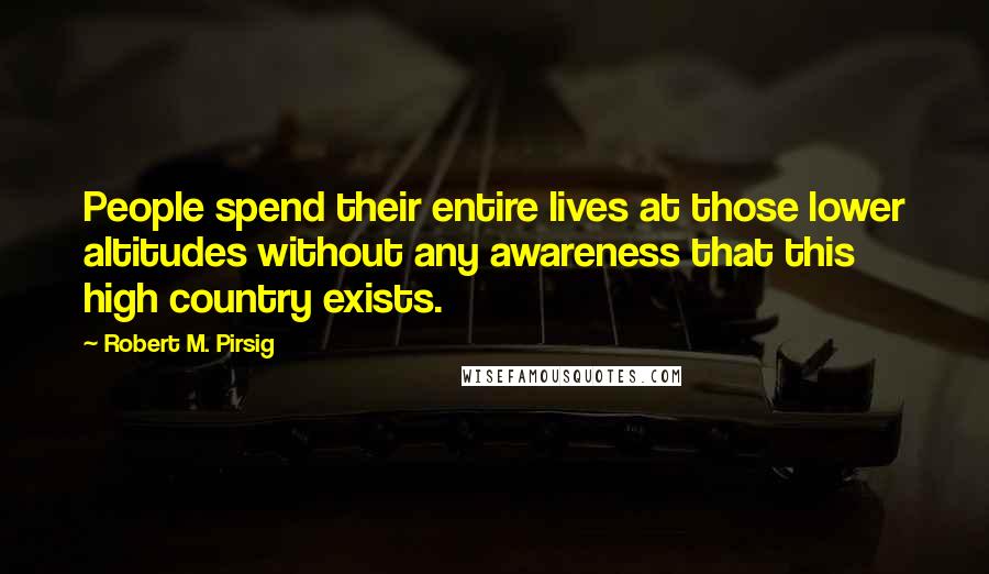 Robert M. Pirsig Quotes: People spend their entire lives at those lower altitudes without any awareness that this high country exists.