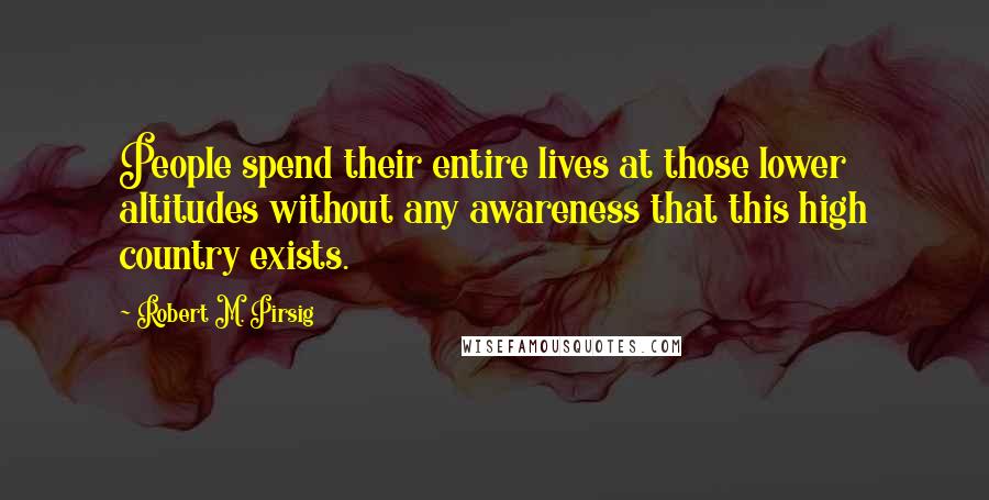 Robert M. Pirsig Quotes: People spend their entire lives at those lower altitudes without any awareness that this high country exists.