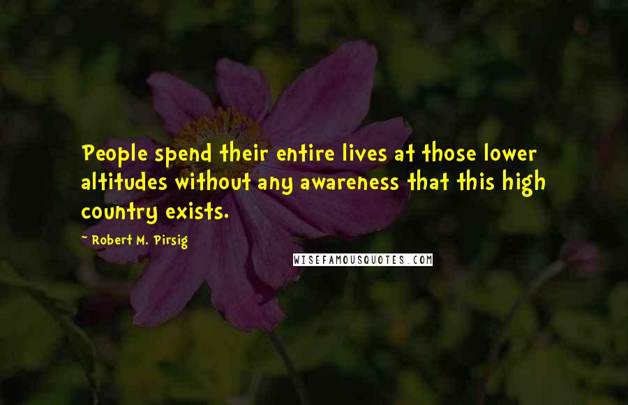 Robert M. Pirsig Quotes: People spend their entire lives at those lower altitudes without any awareness that this high country exists.