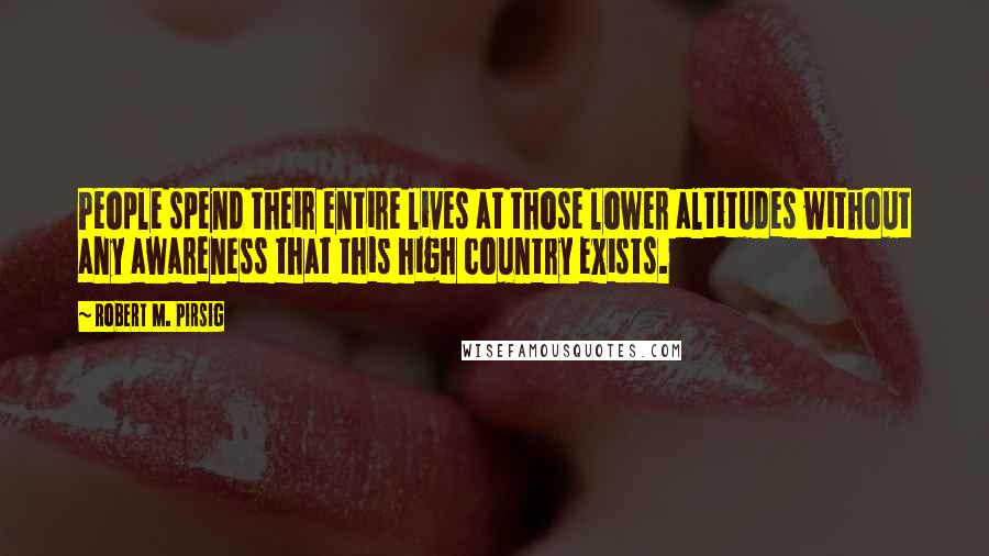 Robert M. Pirsig Quotes: People spend their entire lives at those lower altitudes without any awareness that this high country exists.