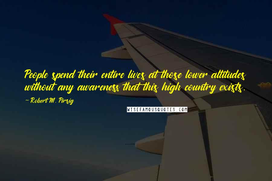 Robert M. Pirsig Quotes: People spend their entire lives at those lower altitudes without any awareness that this high country exists.