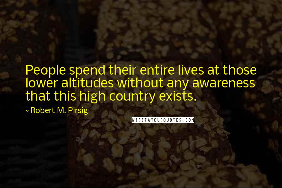 Robert M. Pirsig Quotes: People spend their entire lives at those lower altitudes without any awareness that this high country exists.