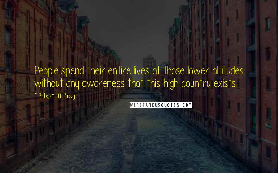 Robert M. Pirsig Quotes: People spend their entire lives at those lower altitudes without any awareness that this high country exists.