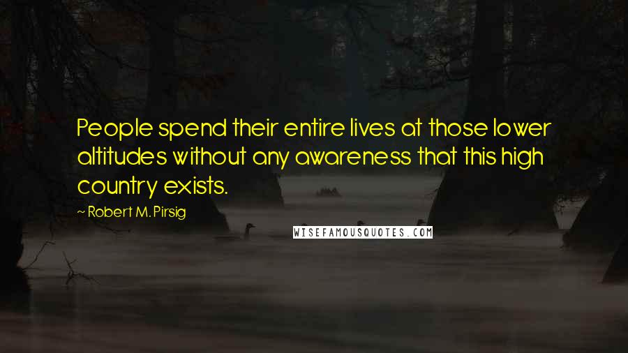 Robert M. Pirsig Quotes: People spend their entire lives at those lower altitudes without any awareness that this high country exists.