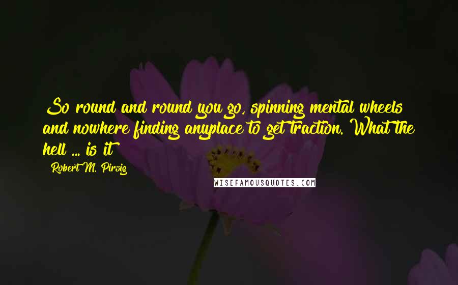 Robert M. Pirsig Quotes: So round and round you go, spinning mental wheels and nowhere finding anyplace to get traction. What the hell ... is it?
