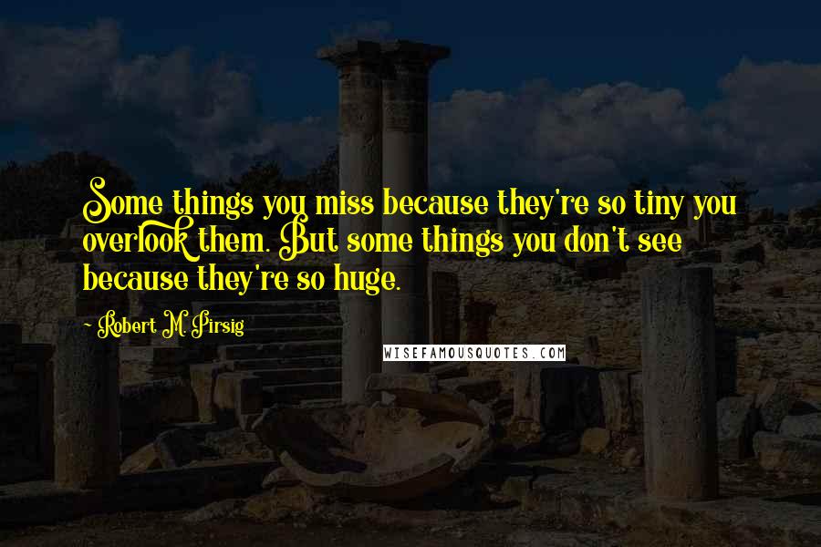 Robert M. Pirsig Quotes: Some things you miss because they're so tiny you overlook them. But some things you don't see because they're so huge.