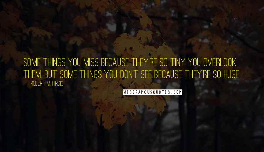 Robert M. Pirsig Quotes: Some things you miss because they're so tiny you overlook them. But some things you don't see because they're so huge.