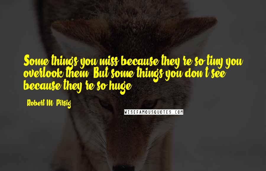 Robert M. Pirsig Quotes: Some things you miss because they're so tiny you overlook them. But some things you don't see because they're so huge.