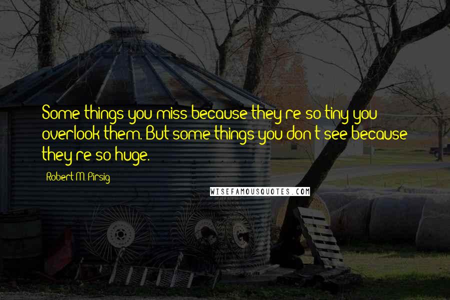 Robert M. Pirsig Quotes: Some things you miss because they're so tiny you overlook them. But some things you don't see because they're so huge.