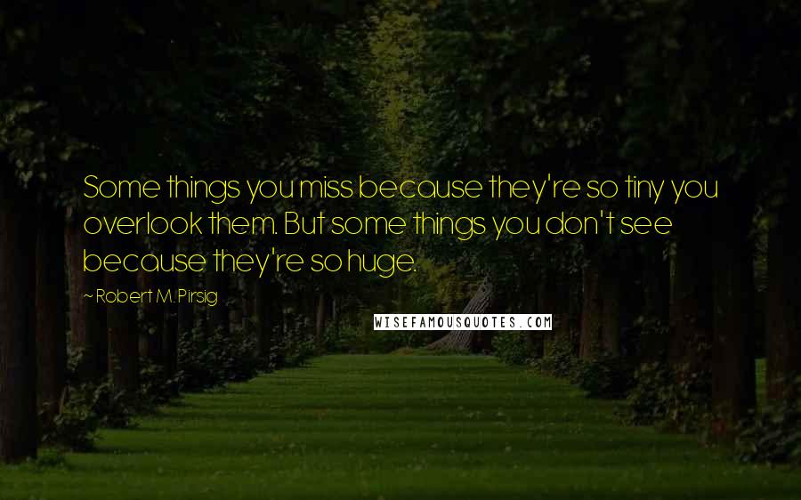 Robert M. Pirsig Quotes: Some things you miss because they're so tiny you overlook them. But some things you don't see because they're so huge.