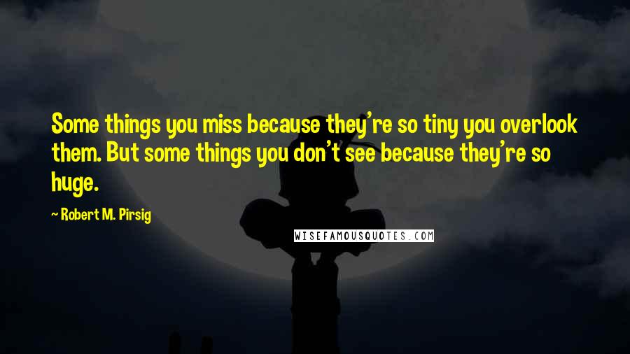 Robert M. Pirsig Quotes: Some things you miss because they're so tiny you overlook them. But some things you don't see because they're so huge.