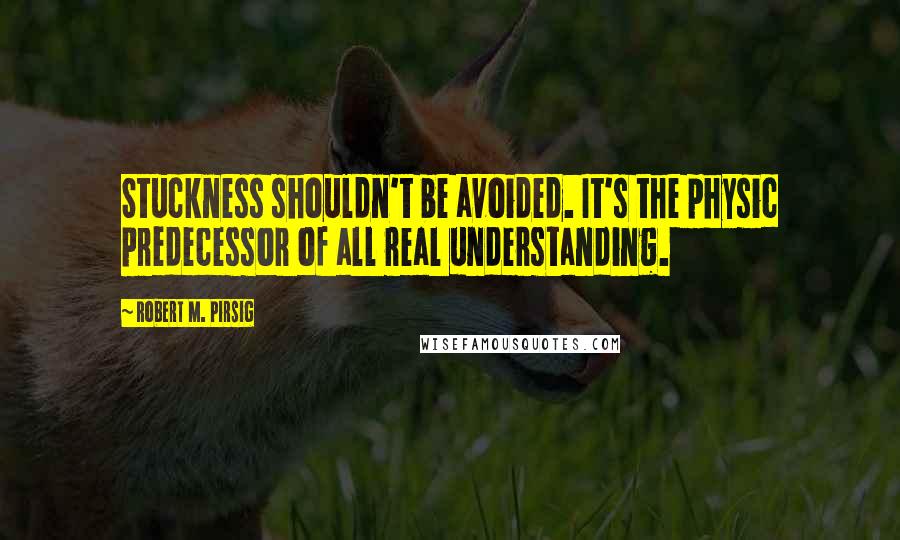 Robert M. Pirsig Quotes: Stuckness shouldn't be avoided. It's the physic predecessor of all real understanding.