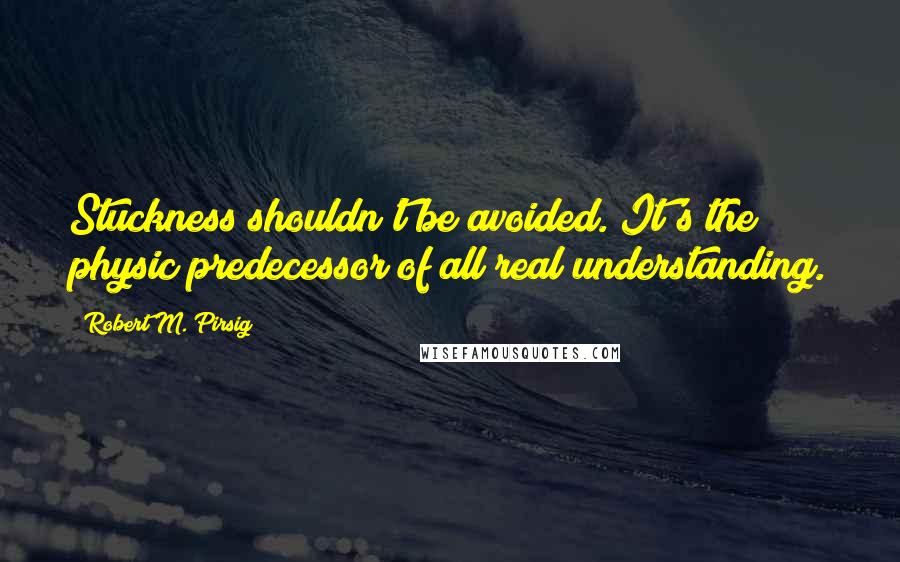 Robert M. Pirsig Quotes: Stuckness shouldn't be avoided. It's the physic predecessor of all real understanding.