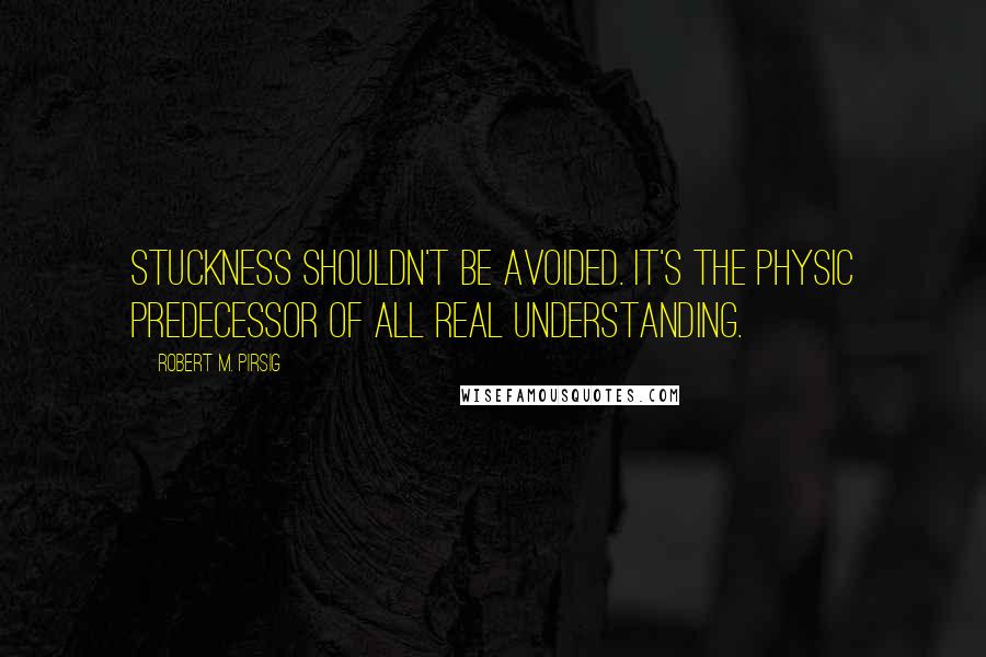 Robert M. Pirsig Quotes: Stuckness shouldn't be avoided. It's the physic predecessor of all real understanding.