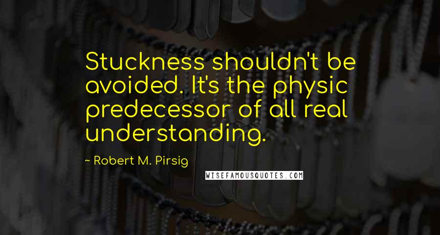 Robert M. Pirsig Quotes: Stuckness shouldn't be avoided. It's the physic predecessor of all real understanding.