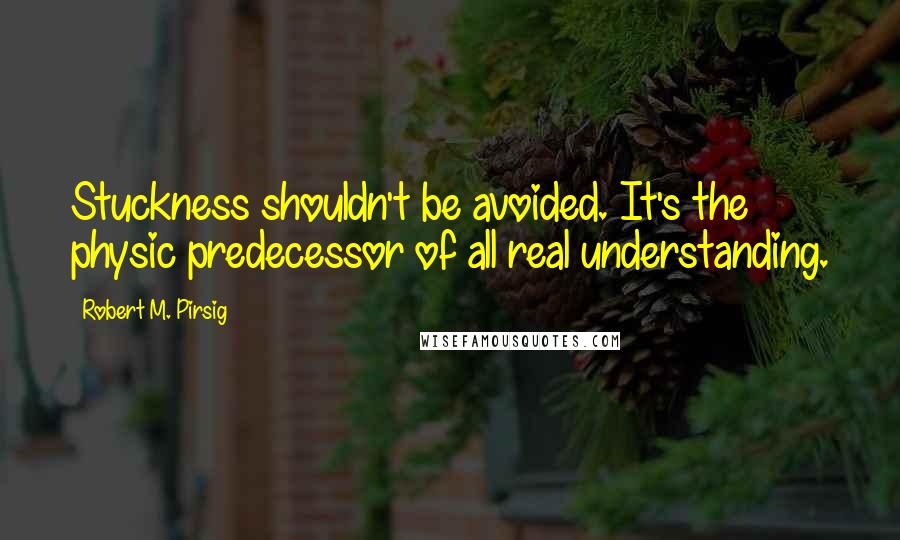 Robert M. Pirsig Quotes: Stuckness shouldn't be avoided. It's the physic predecessor of all real understanding.