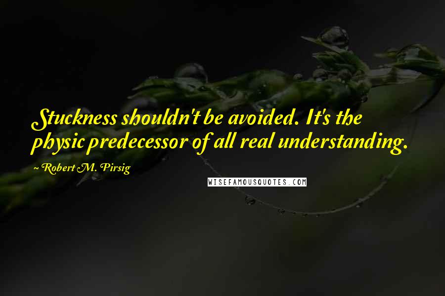 Robert M. Pirsig Quotes: Stuckness shouldn't be avoided. It's the physic predecessor of all real understanding.