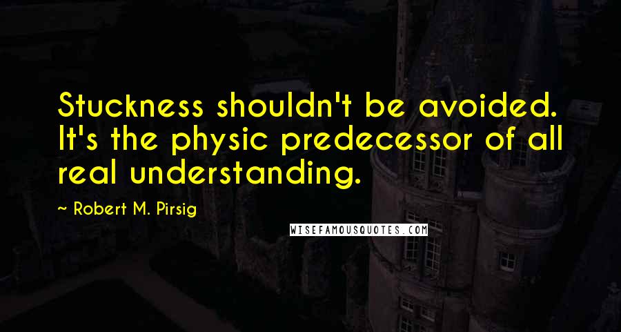 Robert M. Pirsig Quotes: Stuckness shouldn't be avoided. It's the physic predecessor of all real understanding.