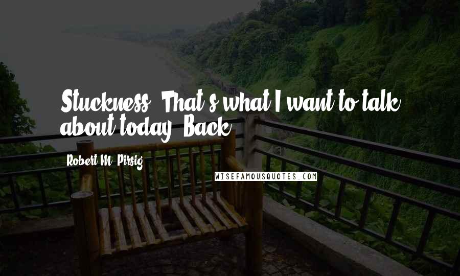 Robert M. Pirsig Quotes: Stuckness. That's what I want to talk about today. Back