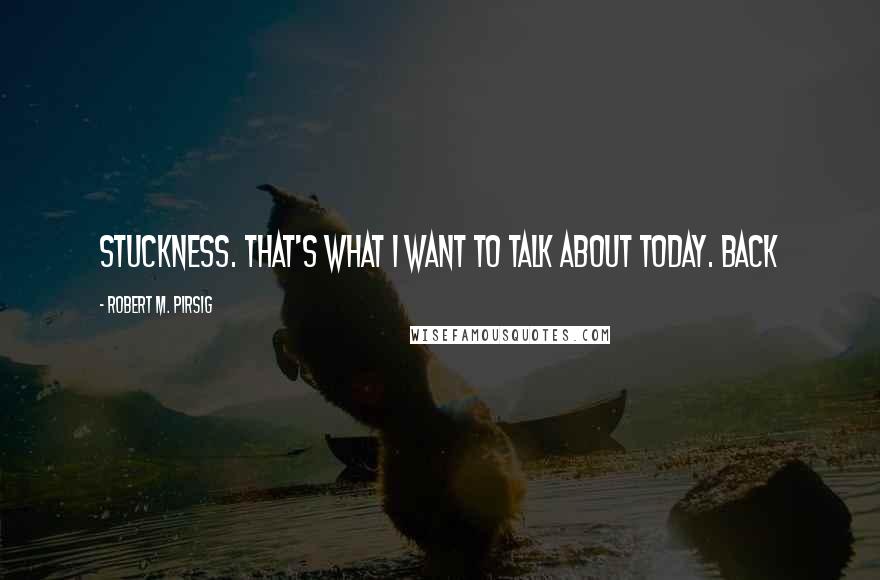 Robert M. Pirsig Quotes: Stuckness. That's what I want to talk about today. Back