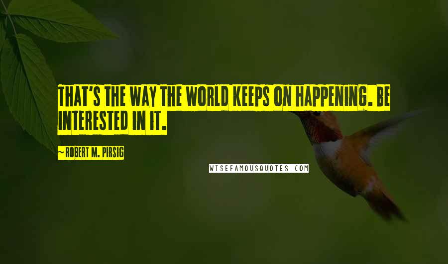 Robert M. Pirsig Quotes: That's the way the world keeps on happening. Be interested in it.