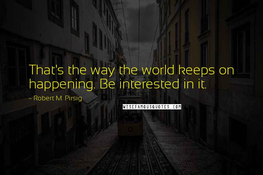 Robert M. Pirsig Quotes: That's the way the world keeps on happening. Be interested in it.