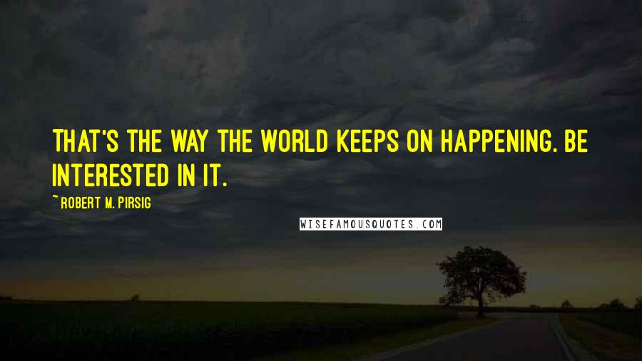 Robert M. Pirsig Quotes: That's the way the world keeps on happening. Be interested in it.