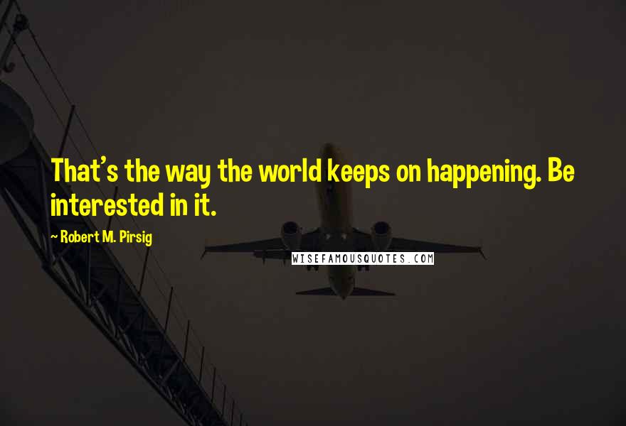 Robert M. Pirsig Quotes: That's the way the world keeps on happening. Be interested in it.