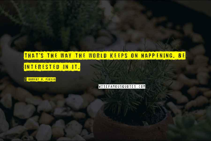 Robert M. Pirsig Quotes: That's the way the world keeps on happening. Be interested in it.